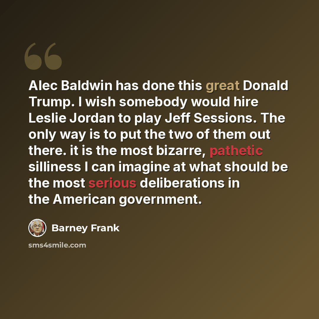 “Alec Baldwin has done this great Donald Trump. I wish somebody would hire Leslie Jordan to play Jeff Sessions. The only way is to put the two of them out there. it is the most bizarre, pathetic silliness I can imagine at what should be the most serious deliberations in the American government.” quote by Barney Frank