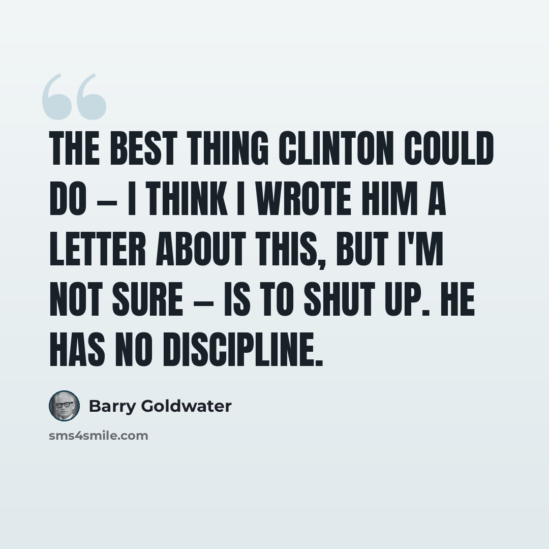 “The best thing Clinton could do — I think I wrote him a letter about this, but I'm not sure — is to shut up. He has no discipline.” quote by Barry Goldwater