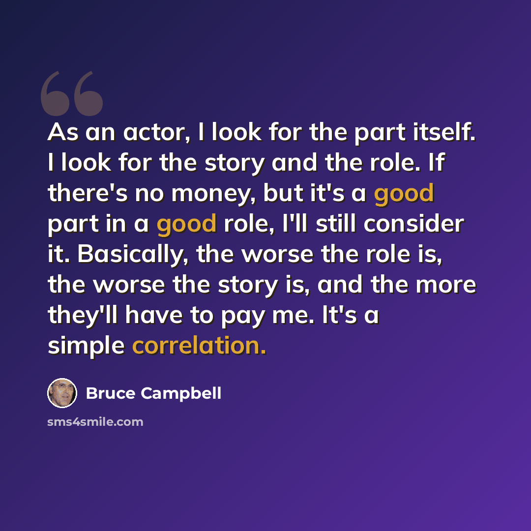 “As an actor, I look for the part itself. I look for the story and the role. If there's no money, but it's a good part in a good role, I'll still consider it. Basically, the worse the role is, the worse the story is, and the more they'll have to pay me. It's a simple correlation.” quote by Bruce Campbell