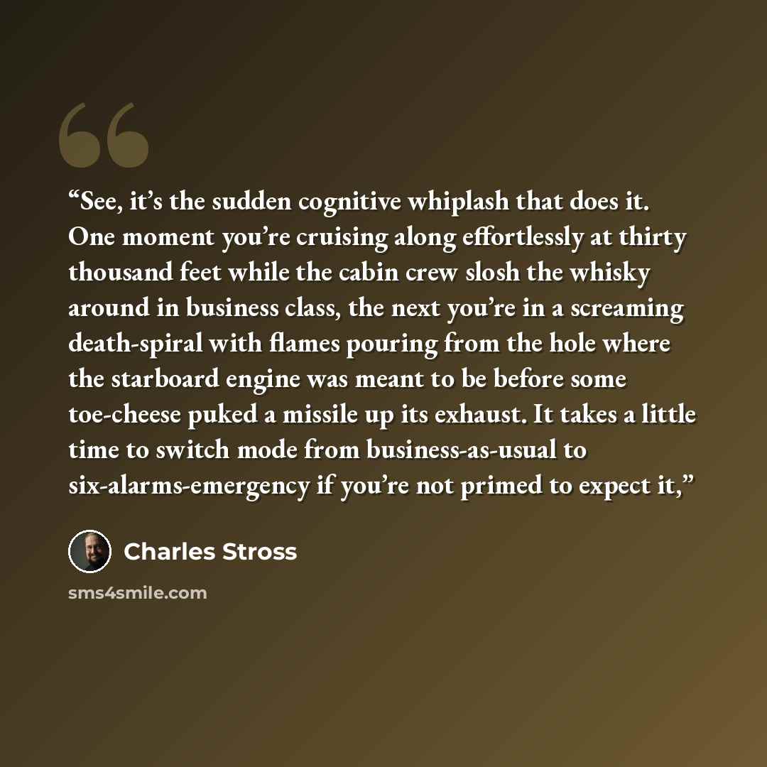 “See, it’s the sudden cognitive whiplash that does it. One moment you’re cruising along effortlessly at thirty thousand feet while the cabin crew slosh the whisky around in business class, the next you’re in a screaming death-spiral with flames pouring from the hole where the starboard engine was…” quote by Charles Stross