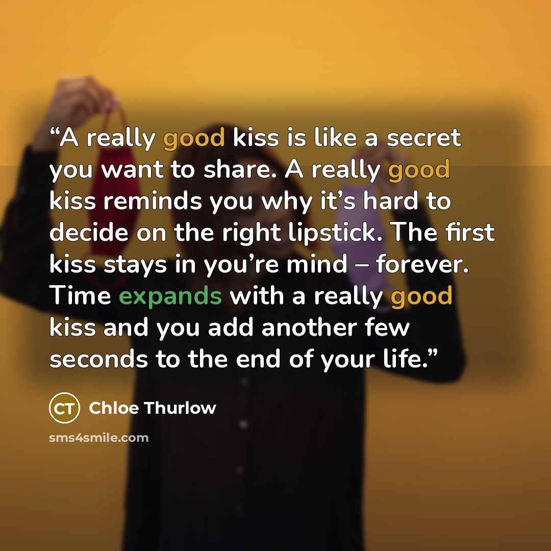 “A really good kiss is like a secret you want to share. A really good kiss reminds you why it’s hard to decide on the right lipstick. The first kiss stays in you’re mind – forever. Time expands with a really good kiss and you add another few seconds to the end of your life.” quote by Chloe Thurlow