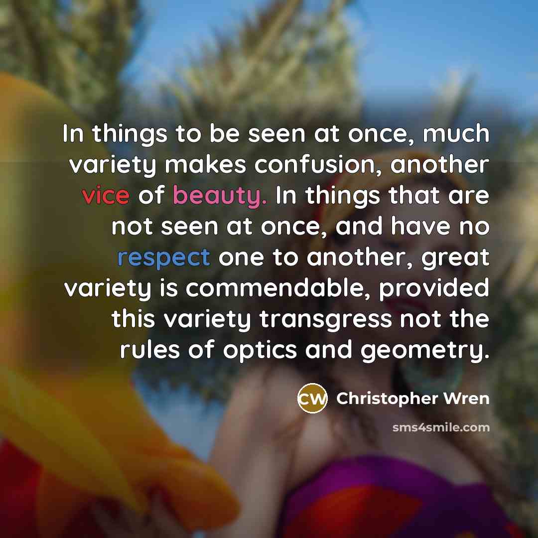 “In things to be seen at once, much variety makes confusion, another vice of beauty. In things that are not seen at once, and have no respect one to another, great variety is commendable, provided this variety transgress not the rules of optics and geometry.” quote by Christopher Wren