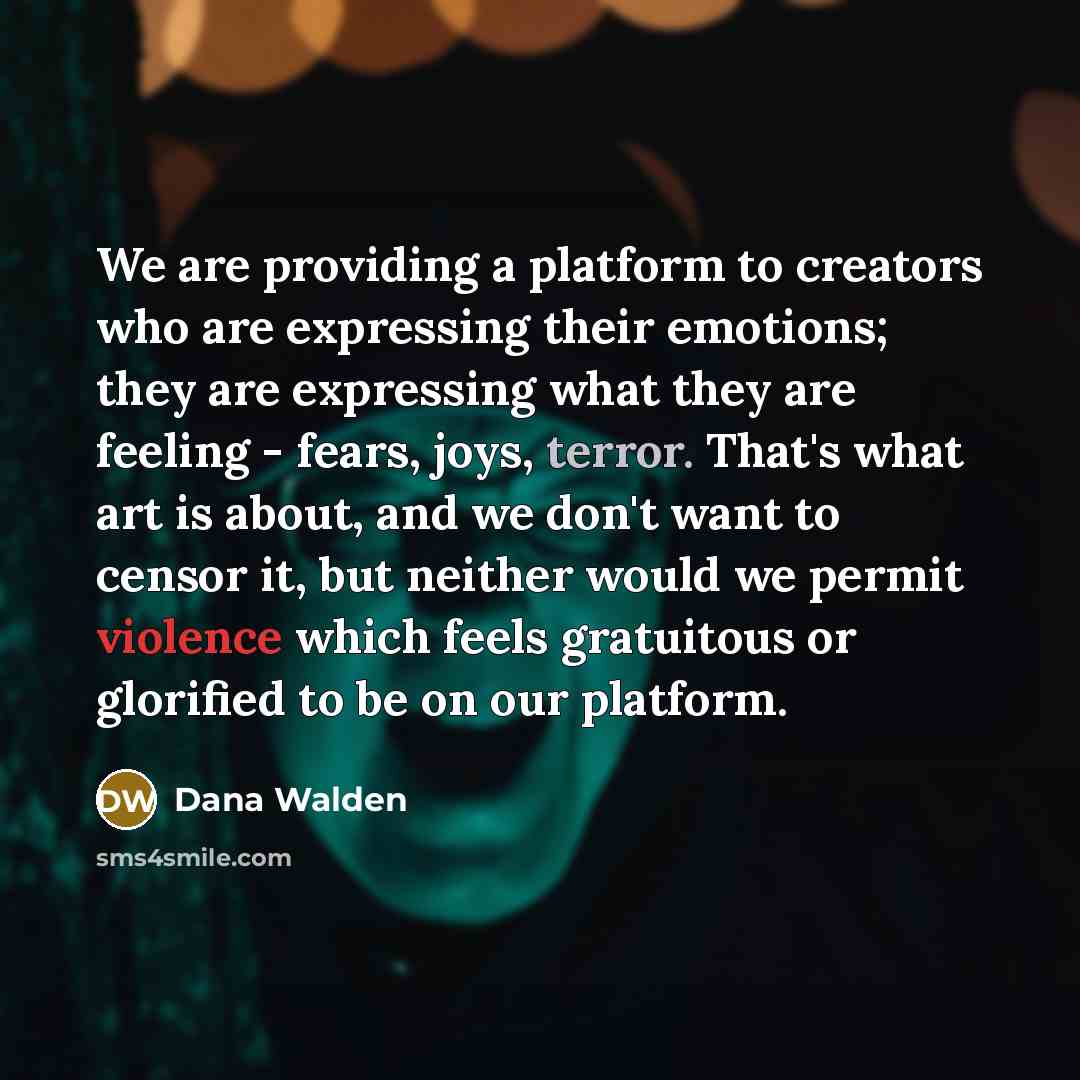 “We are providing a platform to creators who are expressing their emotions; they are expressing what they are feeling - fears, joys, terror. That's what art is about, and we don't want to censor it, but neither would we permit violence which feels gratuitous or glorified to be on our platform.” quote by Dana Walden