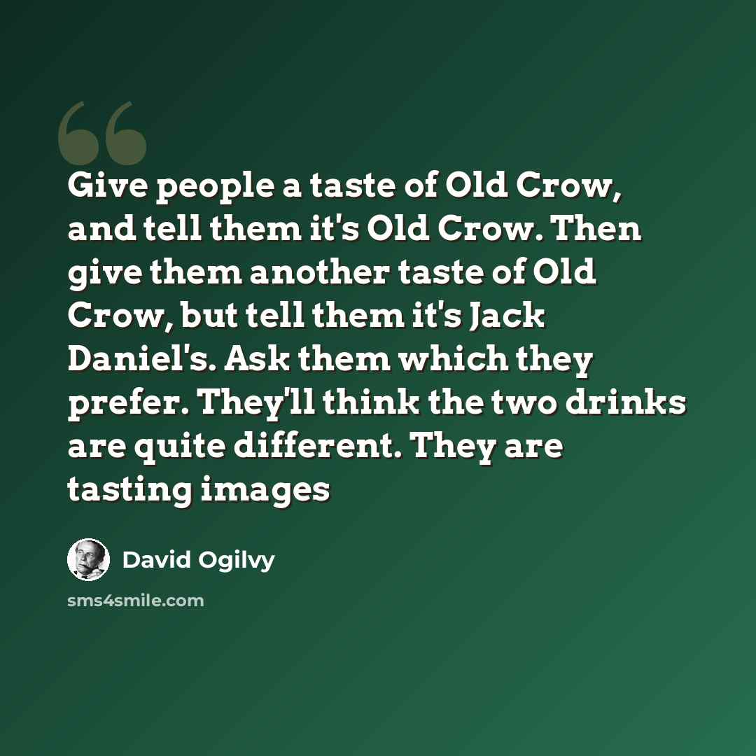 “Give people a taste of Old Crow, and tell them it's Old Crow. Then give them another taste of Old Crow, but tell them it's Jack Daniel's. Ask them which they prefer. They'll think the two drinks are quite different. They are tasting images” quote by David Ogilvy