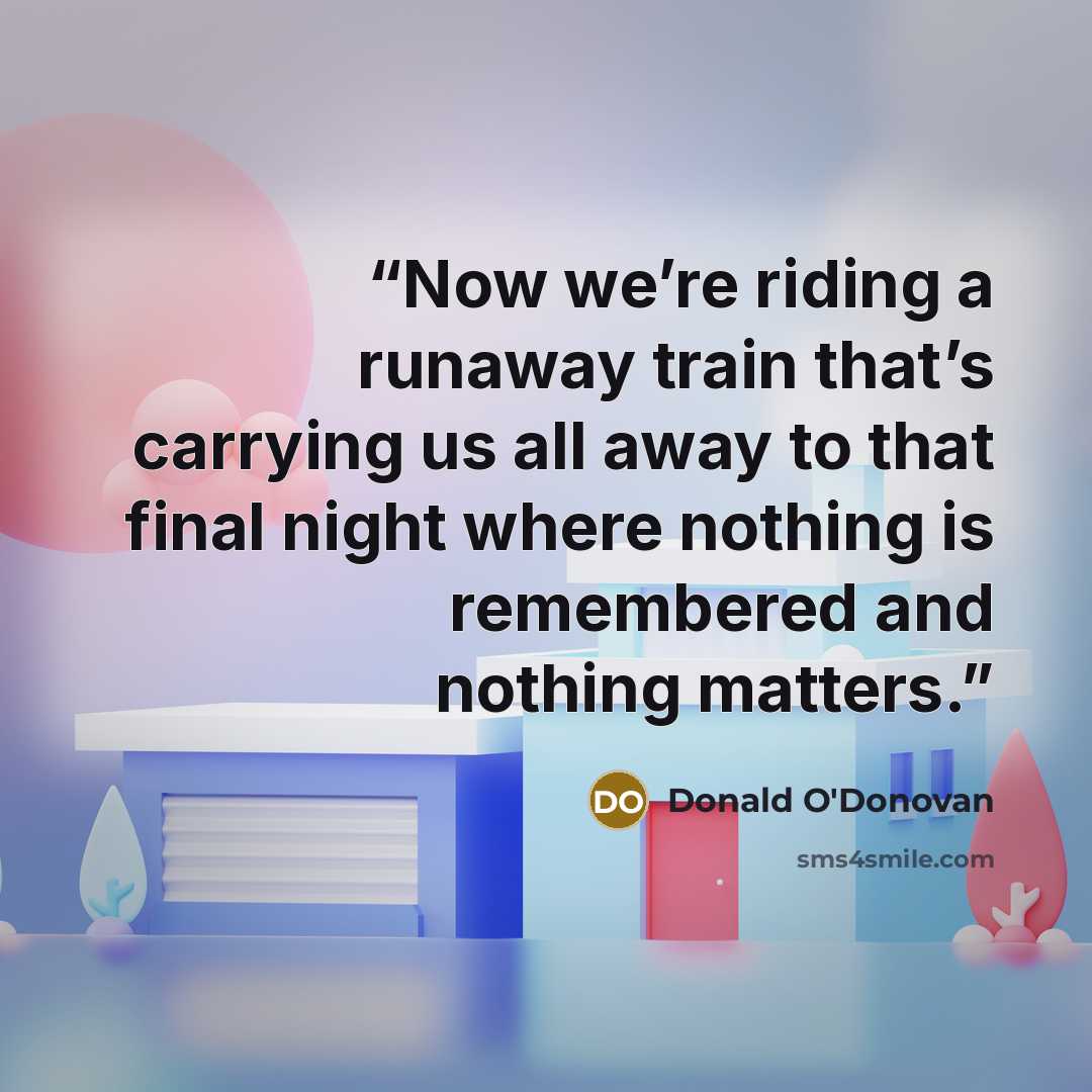 “Now we’re riding a runaway train that’s carrying us all away to that final night where nothing is remembered and nothing matters.” quote by Donald O'Donovan