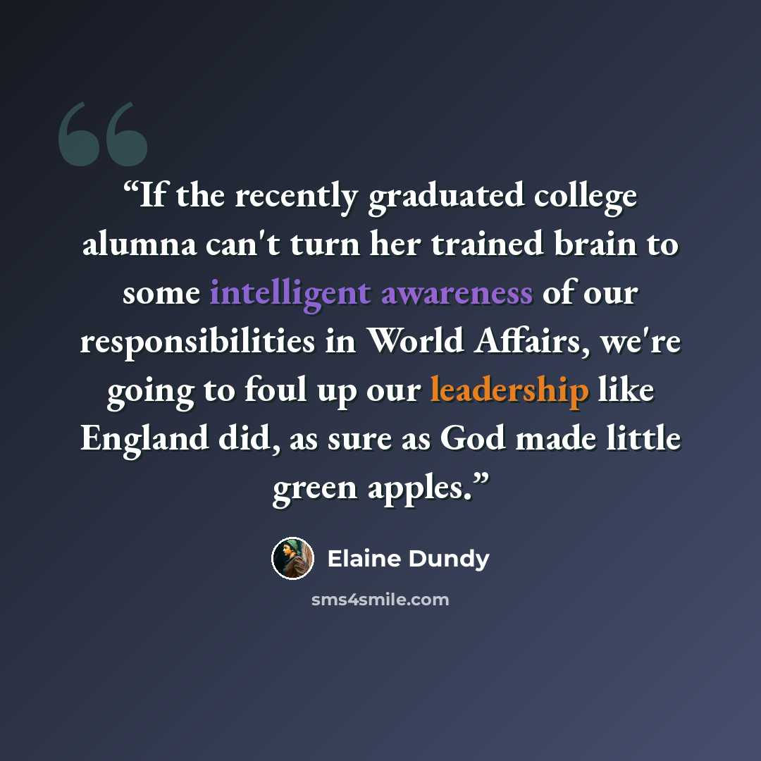 “If the recently graduated college alumna can't turn her trained brain to some intelligent awareness of our responsibilities in World Affairs, we're going to foul up our leadership like England did, as sure as God made little green apples.” quote by Elaine Dundy