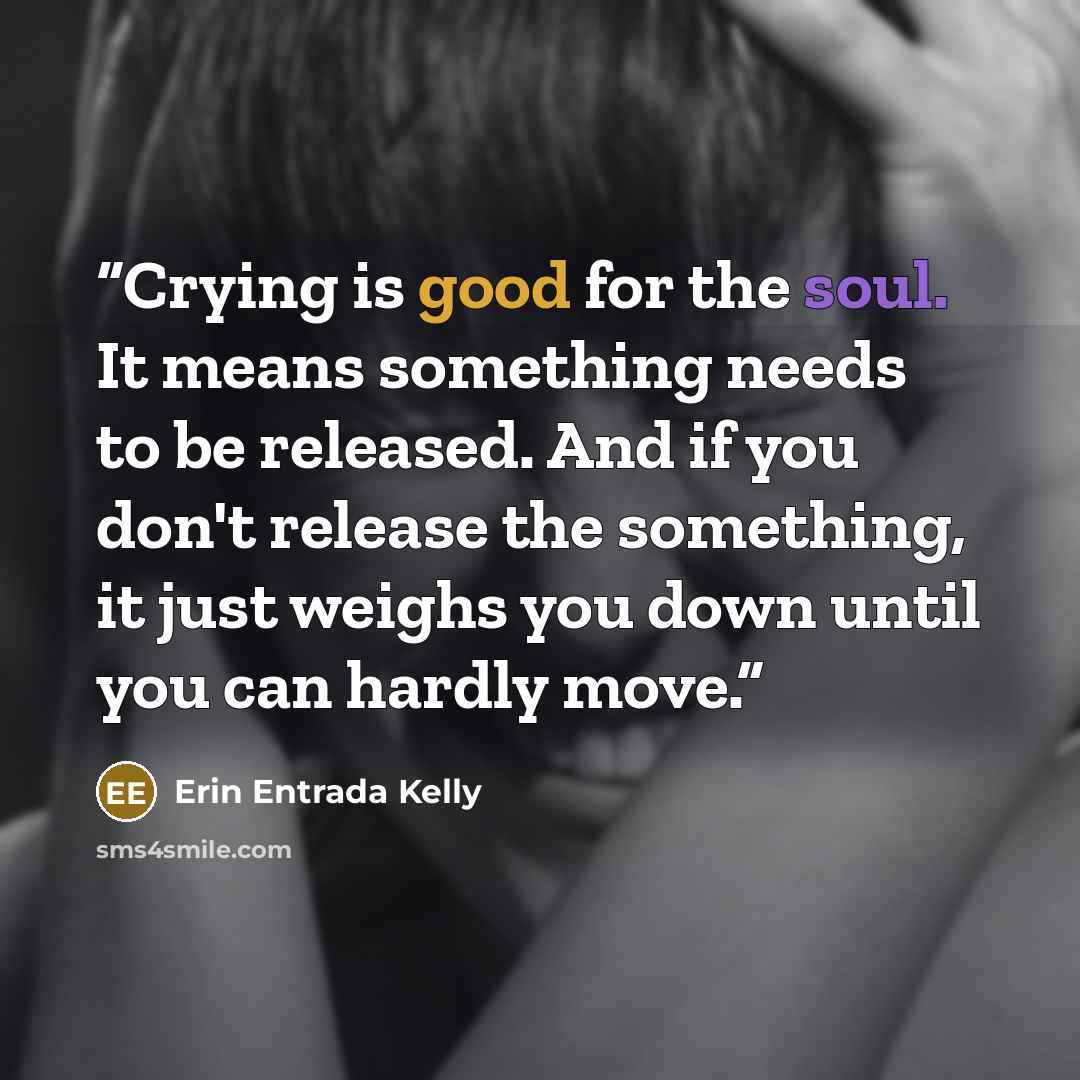 “Crying is good for the soul. It means something needs to be released. And if you don't release the something, it just weighs you down until you can hardly move.” quote by Erin Entrada Kelly