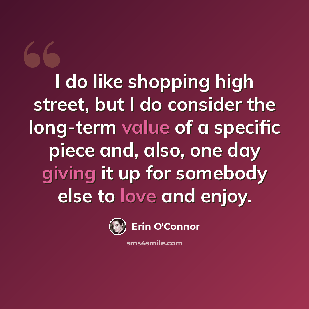 “I do like shopping high street, but I do consider the long-term value of a specific piece and, also, one day giving it up for somebody else to love and enjoy.” quote by Erin O'Connor