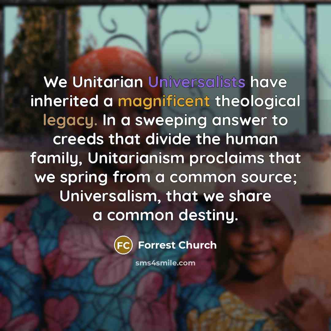 “We Unitarian Universalists have inherited a magnificent theological legacy. In a sweeping answer to creeds that divide the human family, Unitarianism proclaims that we spring from a common source; Universalism, that we share a common destiny.” quote by Forrest Church