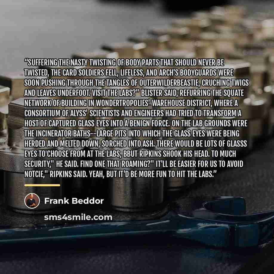 “Suffering the nasty twisting of body parts that should never be twisted, the card soldiers fell, lifeless, and Arch's bodyguards were soon pushing through the tangles of Outerwilderbeastie, cruching twigs and leaves underfoot. Visit the labs?" Blister said, refurring the squate network of building…” quote by Frank Beddor