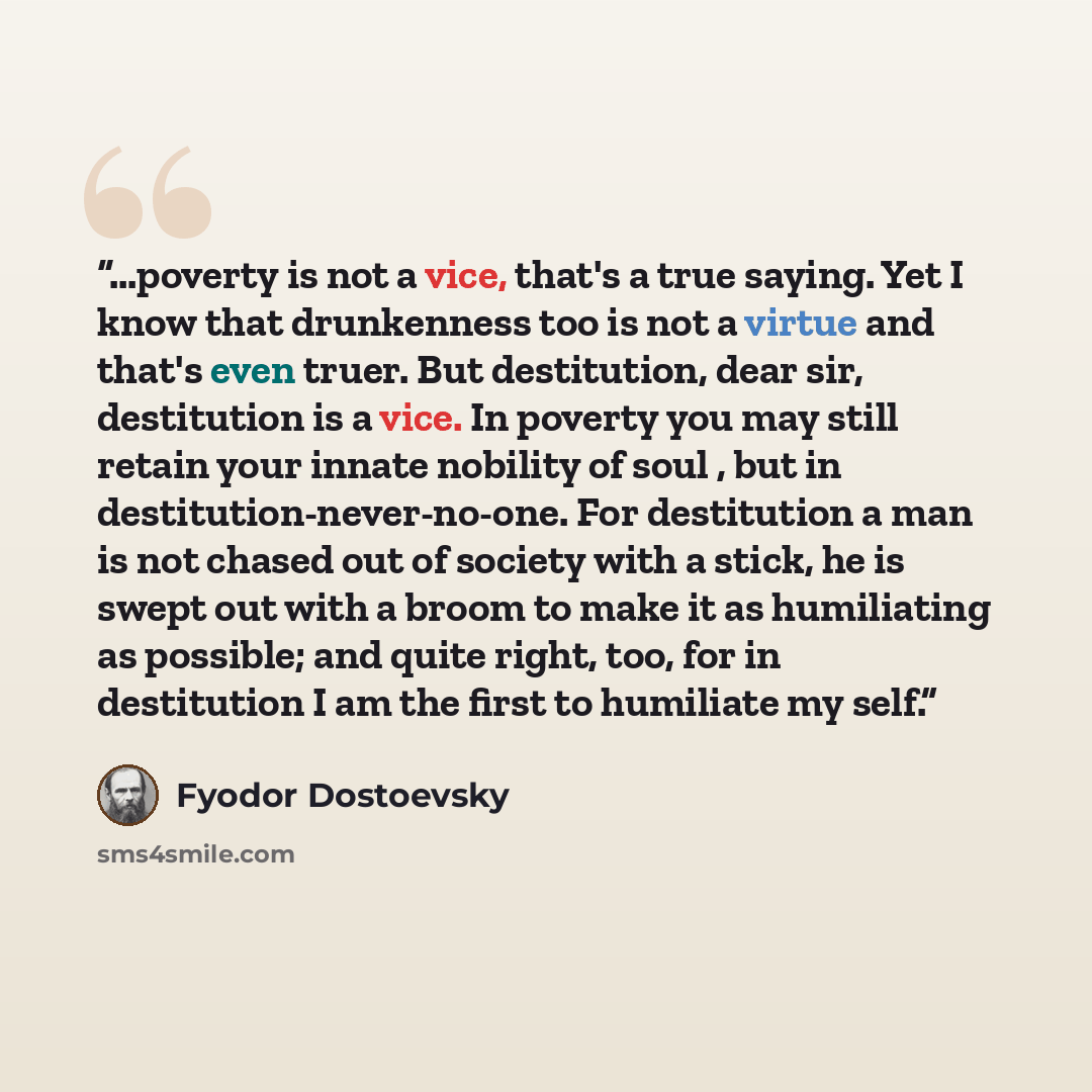 “...poverty is not a vice, that's a true saying. Yet I know that drunkenness too is not a virtue and that's even truer. But destitution, dear sir, destitution is a vice. In poverty you may still retain your innate nobility of soul , but in destitution-never-no-one. For destitution a man is not…” quote by Fyodor Dostoevsky