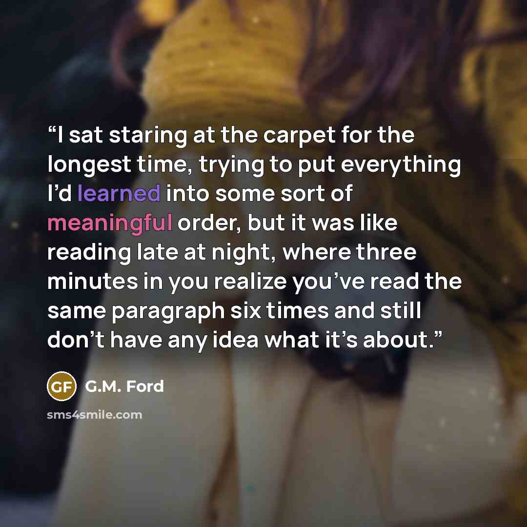 “I sat staring at the carpet for the longest time, trying to put everything I’d learned into some sort of meaningful order, but it was like reading late at night, where three minutes in you realize you’ve read the same paragraph six times and still don’t have any idea what it’s about.” quote by G.M. Ford