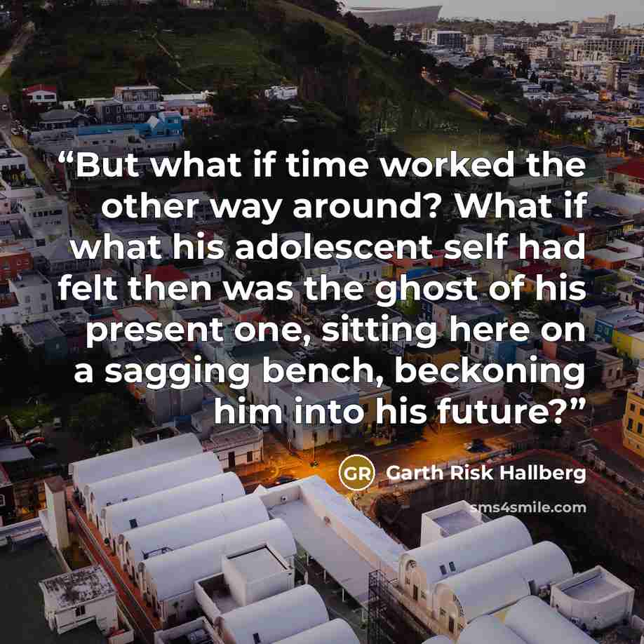 “But what if time worked the other way around? What if what his adolescent self had felt then was the ghost of his present one, sitting here on a sagging bench, beckoning him into his future?” quote by Garth Risk Hallberg