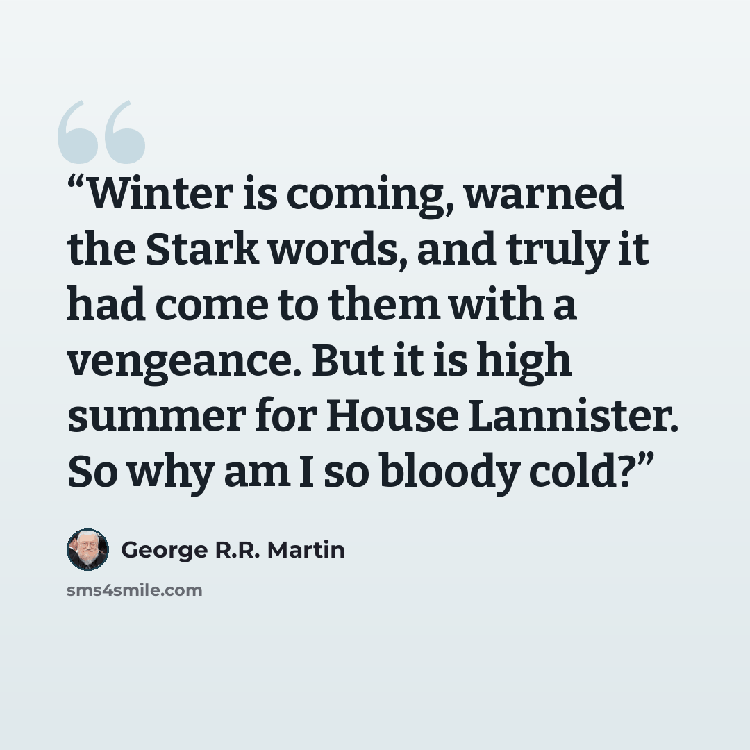 “Winter is coming, warned the Stark words, and truly it had come to them with a vengeance. But it is high summer for House Lannister. So why am I so bloody cold?” quote by George R.R. Martin