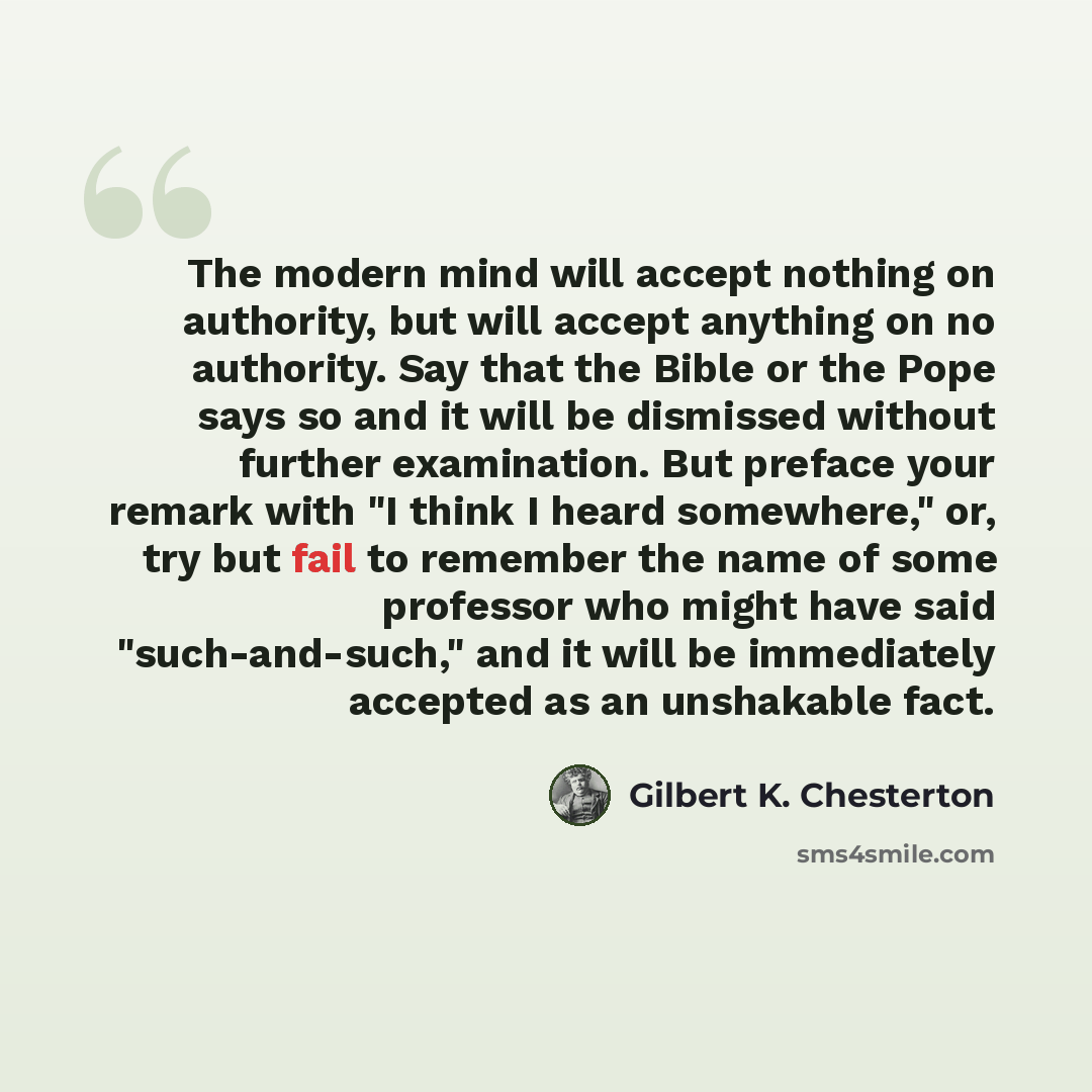 “The modern mind will accept nothing on authority, but will accept anything on no authority. Say that the Bible or the Pope says so and it will be dismissed without further examination. But preface your remark with "I think I heard somewhere," or, try but fail to remember the name of some professor…” quote by Gilbert K. Chesterton