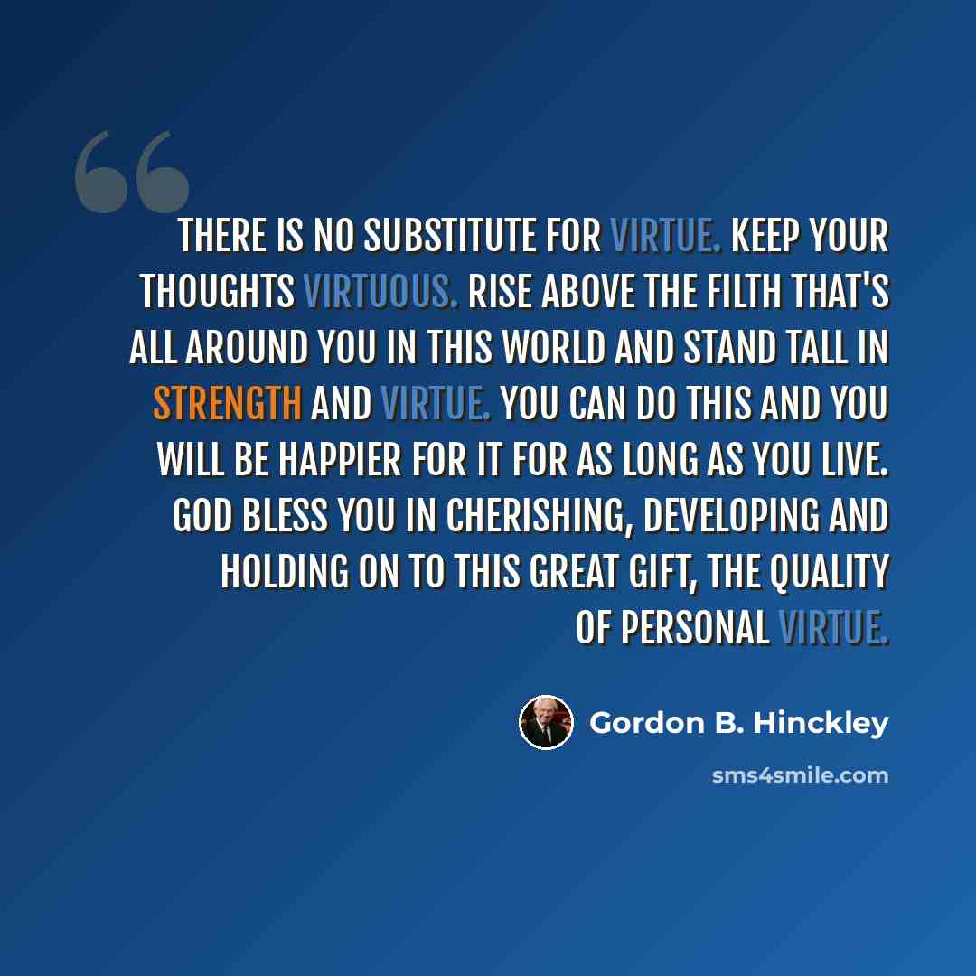 “There is no substitute for virtue. Keep your thoughts virtuous. Rise above the filth that's all around you in this world and stand tall in strength and virtue. You can do this and you will be happier for it for as long as you live. God bless you in cherishing, developing and holding on to this…” quote by Gordon B. Hinckley
