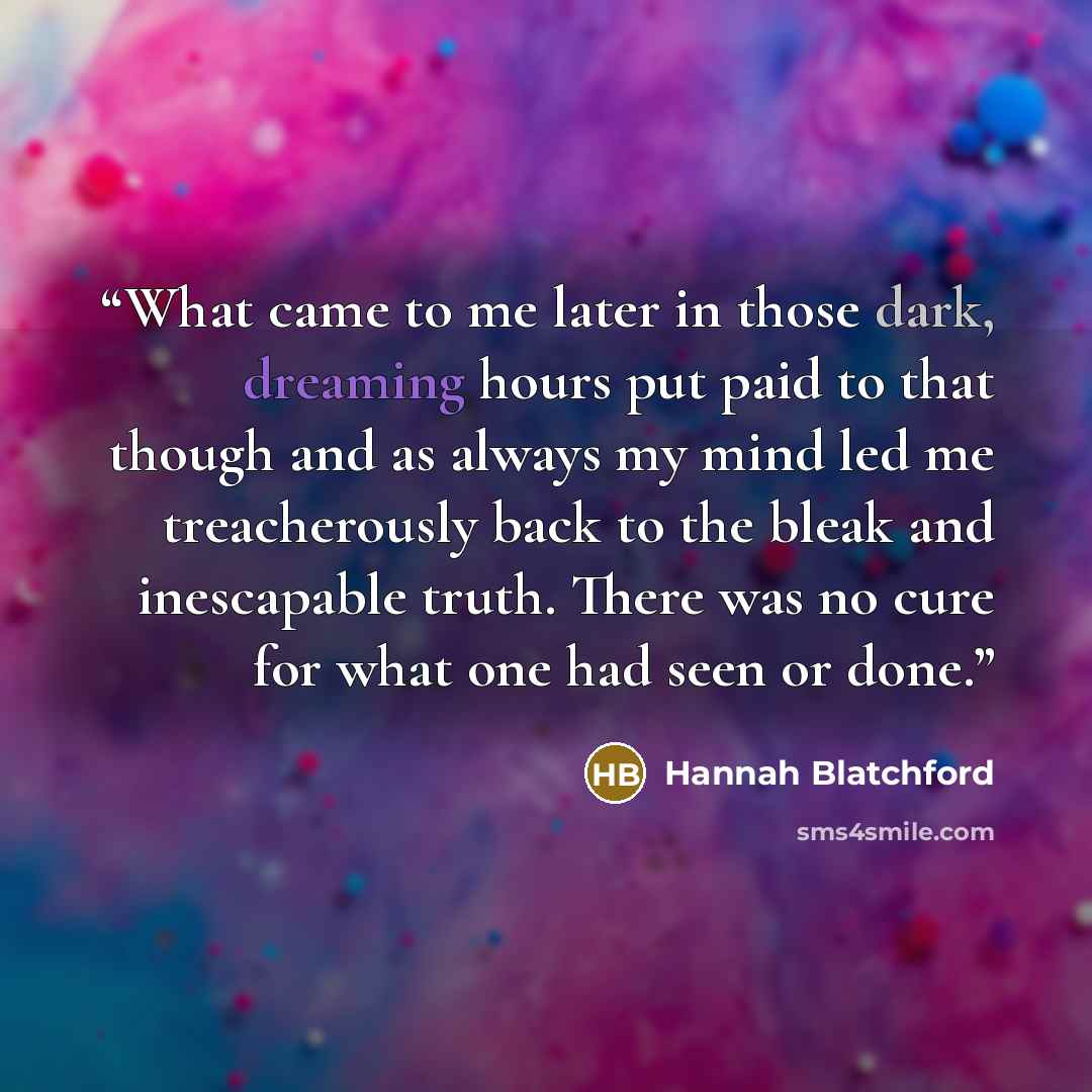 “What came to me later in those dark, dreaming hours put paid to that though and as always my mind led me treacherously back to the bleak and inescapable truth. There was no cure for what one had seen or done.” quote by Hannah Blatchford