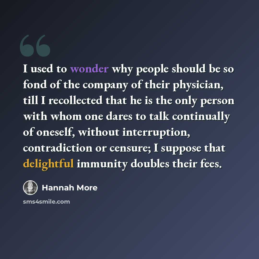 “I used to wonder why people should be so fond of the company of their physician, till I recollected that he is the only person with whom one dares to talk continually of oneself, without interruption, contradiction or censure; I suppose that delightful immunity doubles their fees.” quote by Hannah More