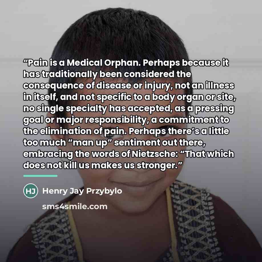 “Pain is a Medical Orphan. Perhaps because it has traditionally been considered the consequence of disease or injury, not an illness in itself, and not specific to a body organ or site, no single specialty has accepted, as a pressing goal or major responsibility, a commitment to the elimination of…” quote by Henry Jay Przybylo