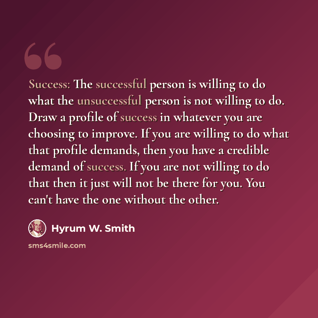 “Success: The successful person is willing to do what the unsuccessful person is not willing to do. Draw a profile of success in whatever you are choosing to improve. If you are willing to do what that profile demands, then you have a credible demand of success. If you are not willing to do that…” quote by Hyrum W. Smith