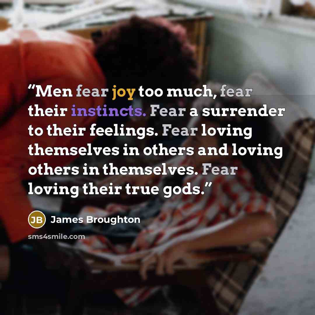 “Men fear joy too much, fear their instincts. Fear a surrender to their feelings. Fear loving themselves in others and loving others in themselves. Fear loving their true gods.” quote by James Broughton