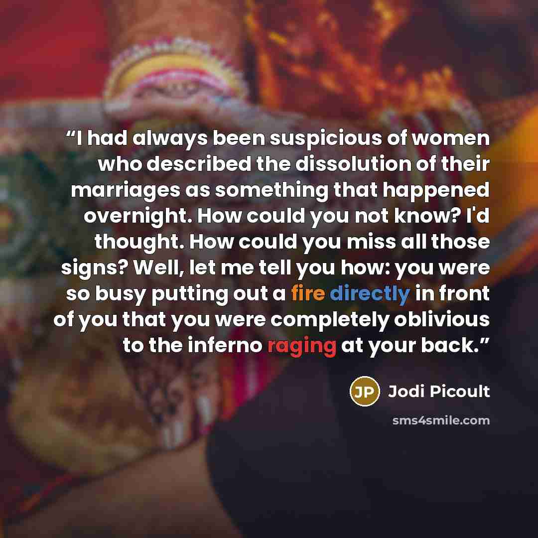 “I had always been suspicious of women who described the dissolution of their marriages as something that happened overnight. How could you not know? I'd thought. How could you miss all those signs? Well, let me tell you how: you were so busy putting out a fire directly in front of you that you…” quote by Jodi Picoult