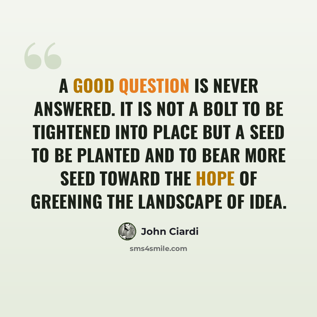 “A good question is never answered. It is not a bolt to be tightened into place but a seed to be planted and to bear more seed toward the hope of greening the landscape of idea.” quote by John Ciardi