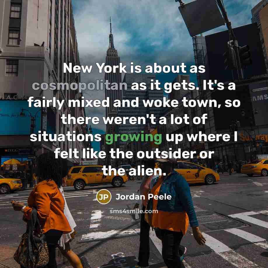“New York is about as cosmopolitan as it gets. It's a fairly mixed and woke town, so there weren't a lot of situations growing up where I felt like the outsider or the alien.” quote by Jordan Peele
