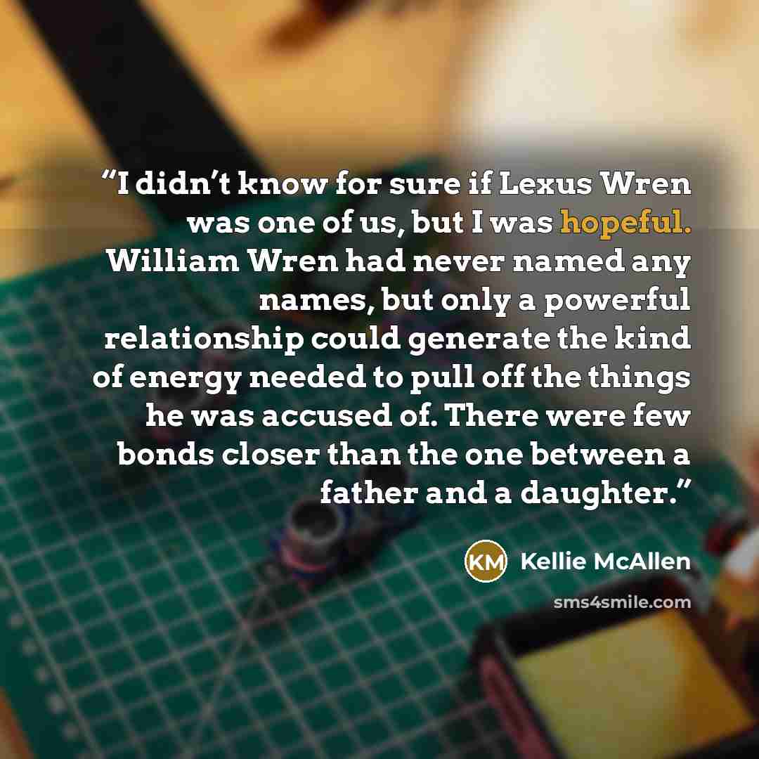 “I didn’t know for sure if Lexus Wren was one of us, but I was hopeful. William Wren had never named any names, but only a powerful relationship could generate the kind of energy needed to pull off the things he was accused of. There were few bonds closer than the one between a father and a daughter.” quote by Kellie McAllen