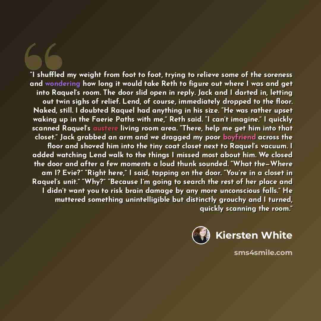 “I shuffled my weight from foot to foot, trying to relieve some of the soreness and wondering how long it would take Reth to figure out where I was and get into Raquel’s room. The door slid open in reply. Jack and I darted in, letting out twin sighs of relief. Lend, of course, immediately dropped…” quote by Kiersten White