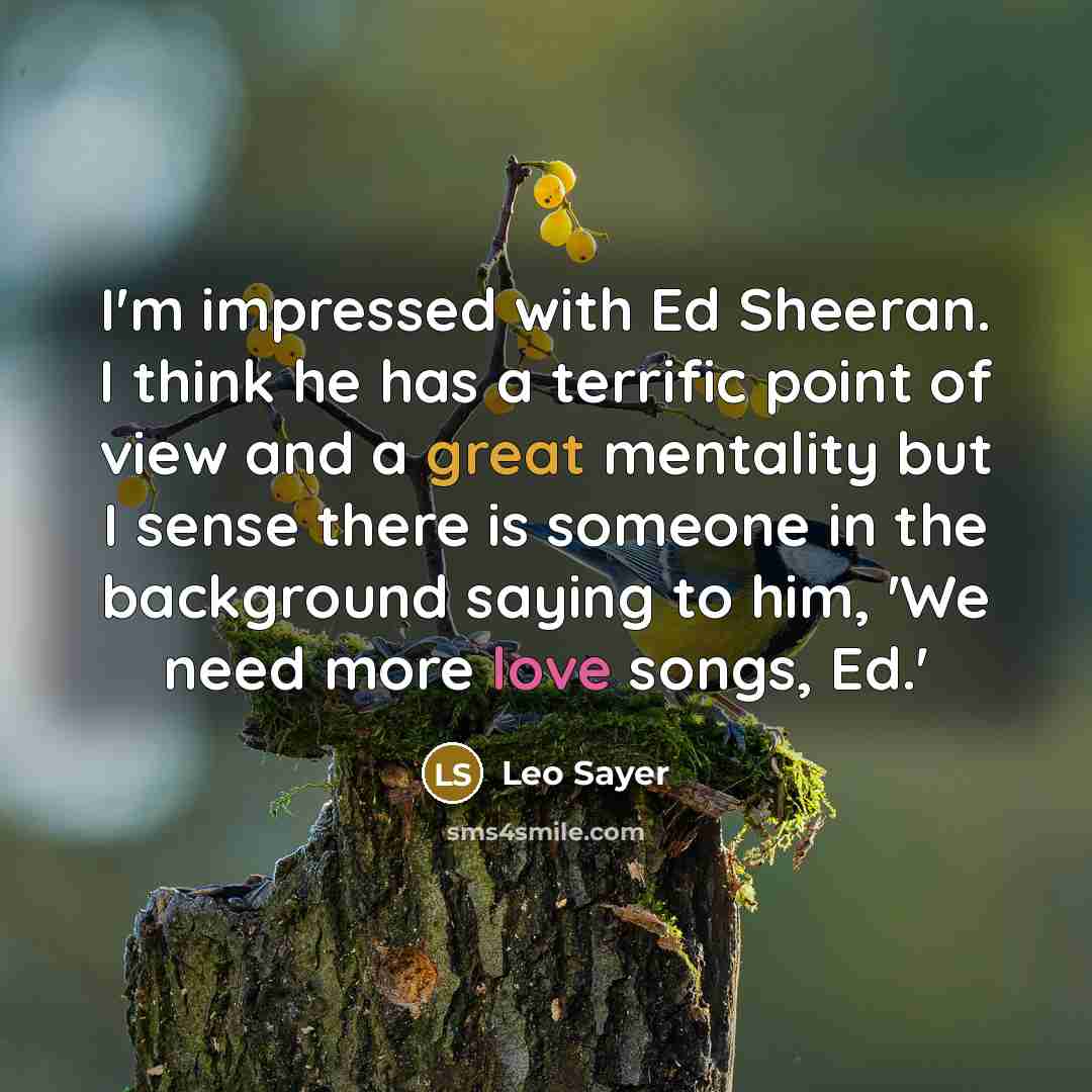 “I'm impressed with Ed Sheeran. I think he has a terrific point of view and a great mentality but I sense there is someone in the background saying to him, 'We need more love songs, Ed.'” quote by Leo Sayer