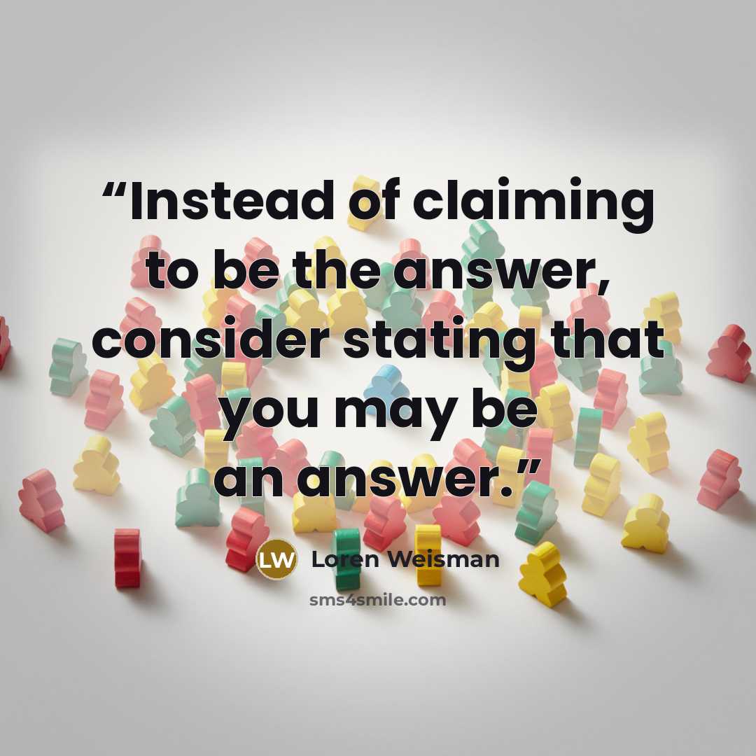 “Instead of claiming to be the answer, consider stating that you may be an answer.” quote by Loren Weisman