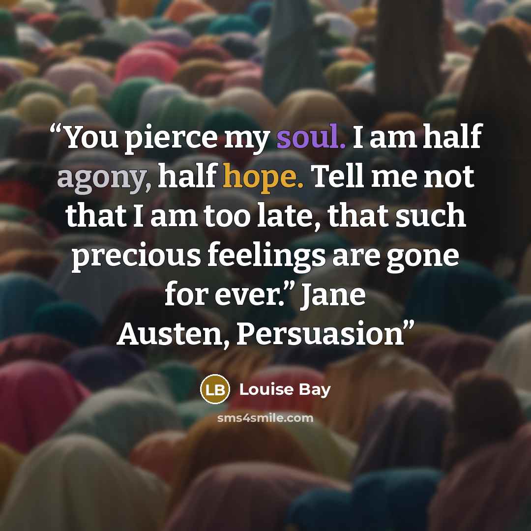 “You pierce my soul. I am half agony, half hope. Tell me not that I am too late, that such precious feelings are gone for ever.” Jane Austen, Persuasion” quote by Louise Bay