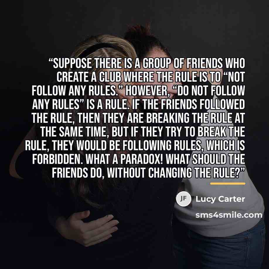“Suppose there is a group of friends who create a club where the rule is to “not follow any rules.” However, “do not follow any rules” is a rule. If the friends followed the rule, then they are breaking the rule at the same time, but if they try to break the rule, they would be following rules…” quote by Lucy Carter