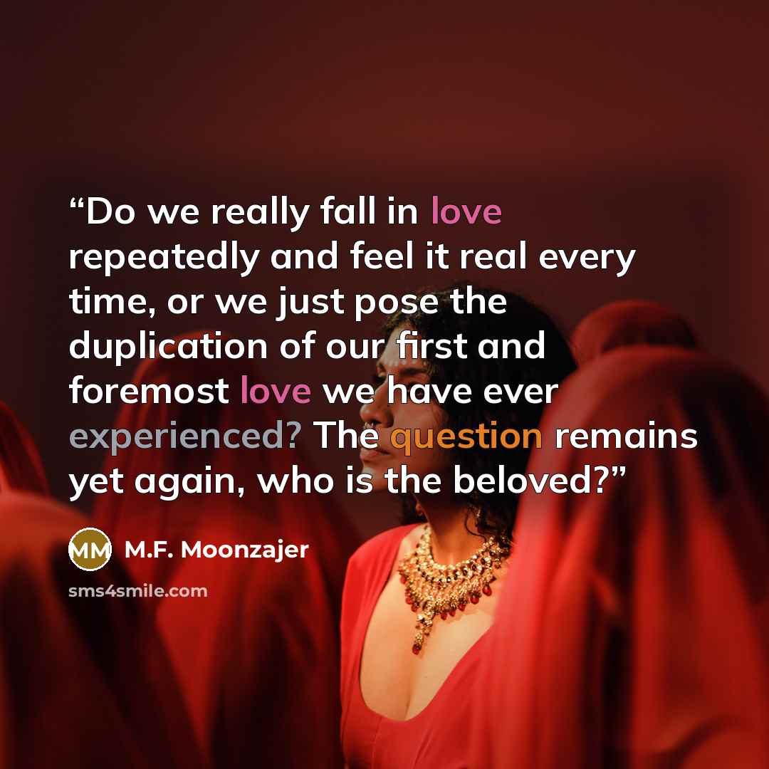 “Do we really fall in love repeatedly and feel it real every time, or we just pose the duplication of our first and foremost love we have ever experienced? The question remains yet again, who is the beloved?” quote by M.F. Moonzajer