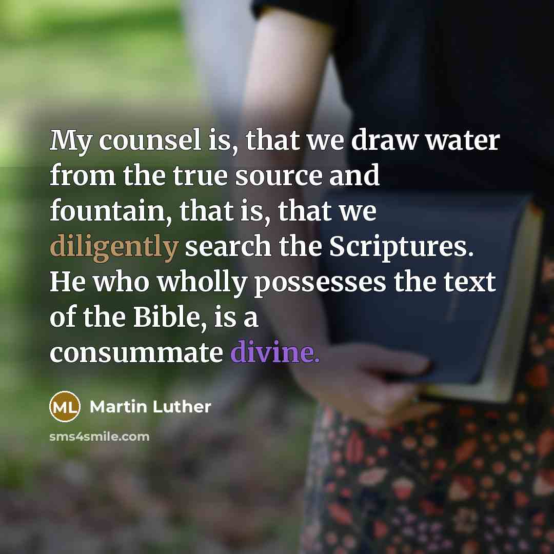 “My counsel is, that we draw water from the true source and fountain, that is, that we diligently search the Scriptures. He who wholly possesses the text of the Bible, is a consummate divine.” quote by Martin Luther
