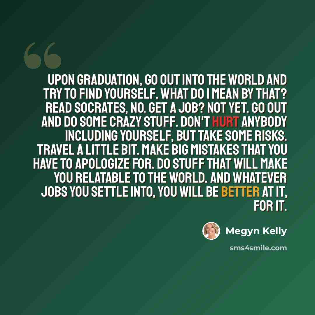 “Upon graduation, go out into the world and try to find yourself. What do I mean by that? Read Socrates, no. Get a job? Not yet. Go out and do some crazy stuff. Don't hurt anybody including yourself, but take some risks. Travel a little bit. Make big mistakes that you have to apologize for. Do…” quote by Megyn Kelly