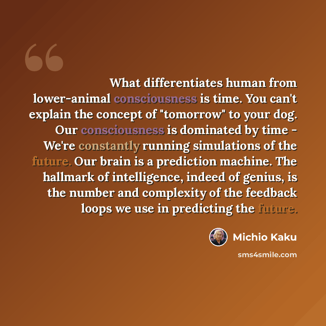 “What differentiates human from lower-animal consciousness is time. You can't explain the concept of "tomorrow" to your dog. Our consciousness is dominated by time - We're constantly running simulations of the future. Our brain is a prediction machine. The hallmark of intelligence, indeed of…” quote by Michio Kaku
