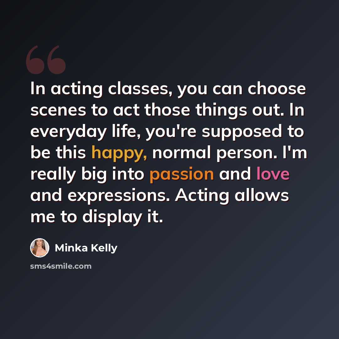 “In acting classes, you can choose scenes to act those things out. In everyday life, you're supposed to be this happy, normal person. I'm really big into passion and love and expressions. Acting allows me to display it.” quote by Minka Kelly