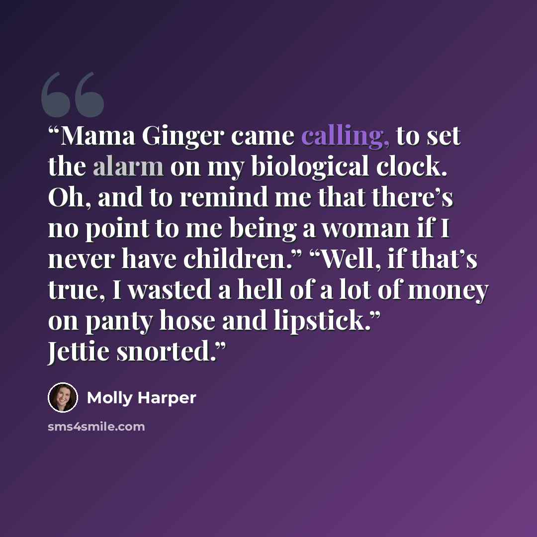“Mama Ginger came calling, to set the alarm on my biological clock. Oh, and to remind me that there’s no point to me being a woman if I never have children.” “Well, if that’s true, I wasted a hell of a lot of money on panty hose and lipstick.” Jettie snorted.” quote by Molly Harper