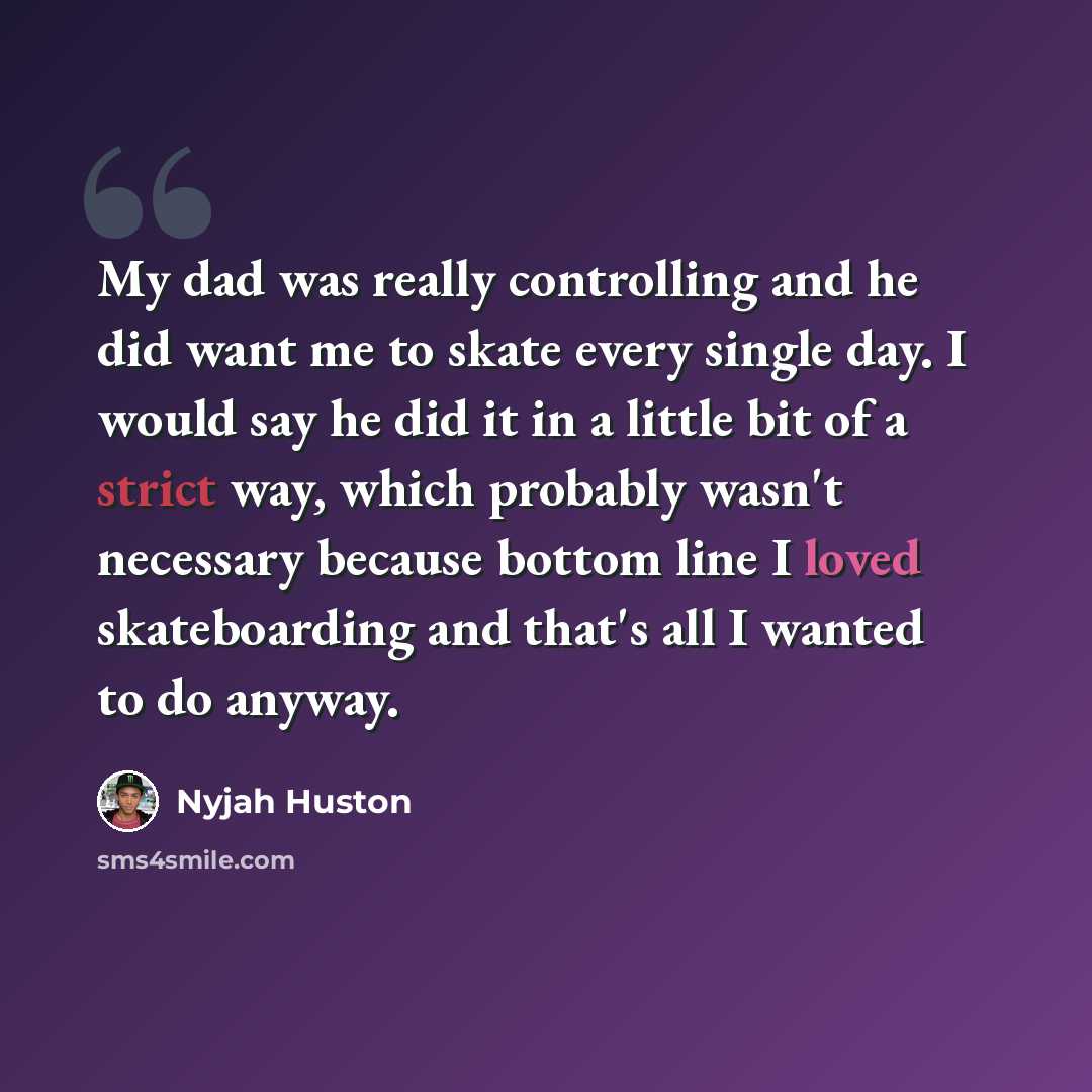 “My dad was really controlling and he did want me to skate every single day. I would say he did it in a little bit of a strict way, which probably wasn't necessary because bottom line I loved skateboarding and that's all I wanted to do anyway.” quote by Nyjah Huston