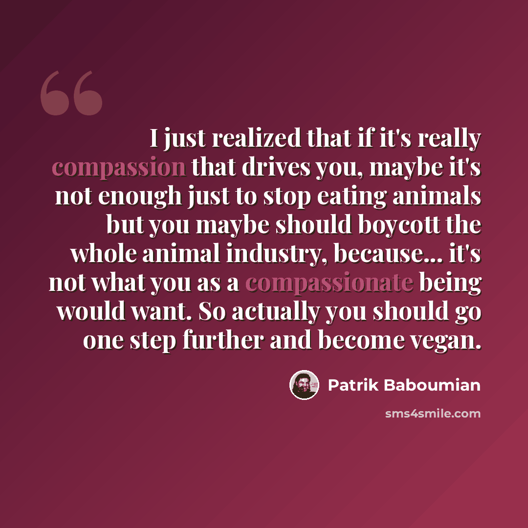 “I just realized that if it's really compassion that drives you, maybe it's not enough just to stop eating animals but you maybe should boycott the whole animal industry, because... it's not what you as a compassionate being would want. So actually you should go one step further and become vegan.” quote by Patrik Baboumian