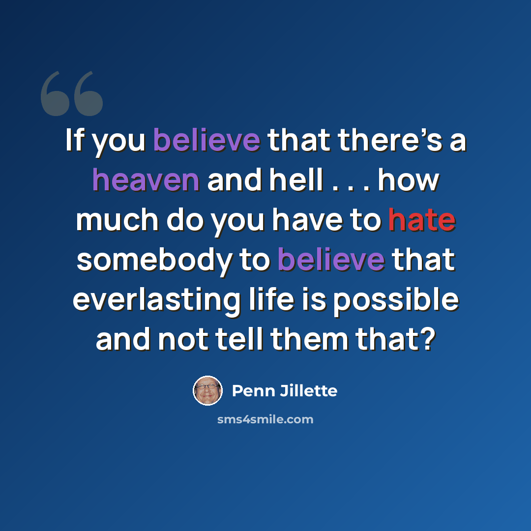 “If you believe that there’s a heaven and hell . . . how much do you have to hate somebody to believe that everlasting life is possible and not tell them that?” quote by Penn Jillette