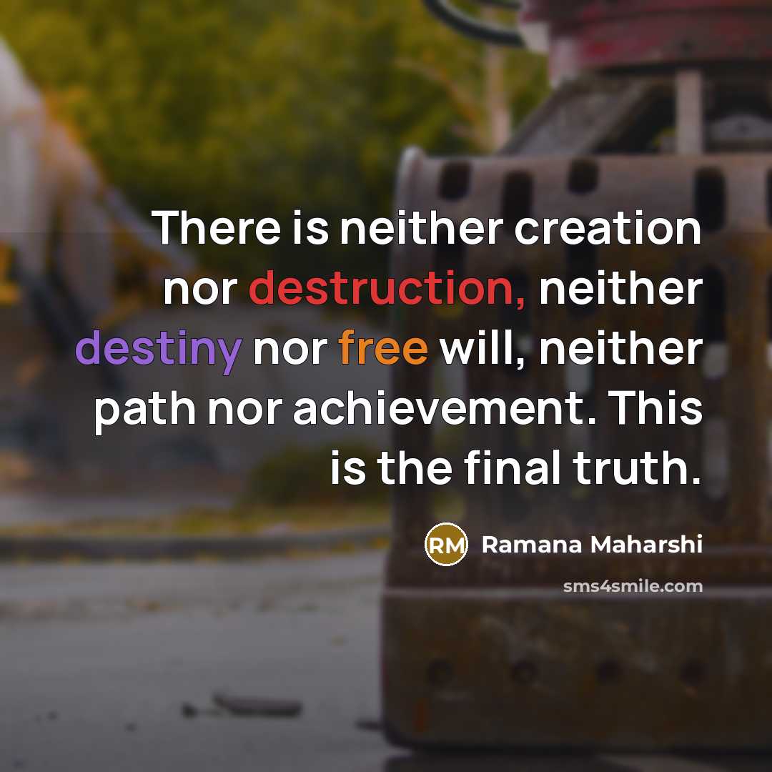 “There is neither creation nor destruction, neither destiny nor free will, neither path nor achievement. This is the final truth.” quote by Ramana Maharshi