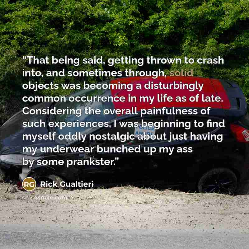 “That being said, getting thrown to crash into, and sometimes through, solid objects was becoming a disturbingly common occurrence in my life as of late. Considering the overall painfulness of such experiences, I was beginning to find myself oddly nostalgic about just having my underwear bunched up…” quote by Rick Gualtieri