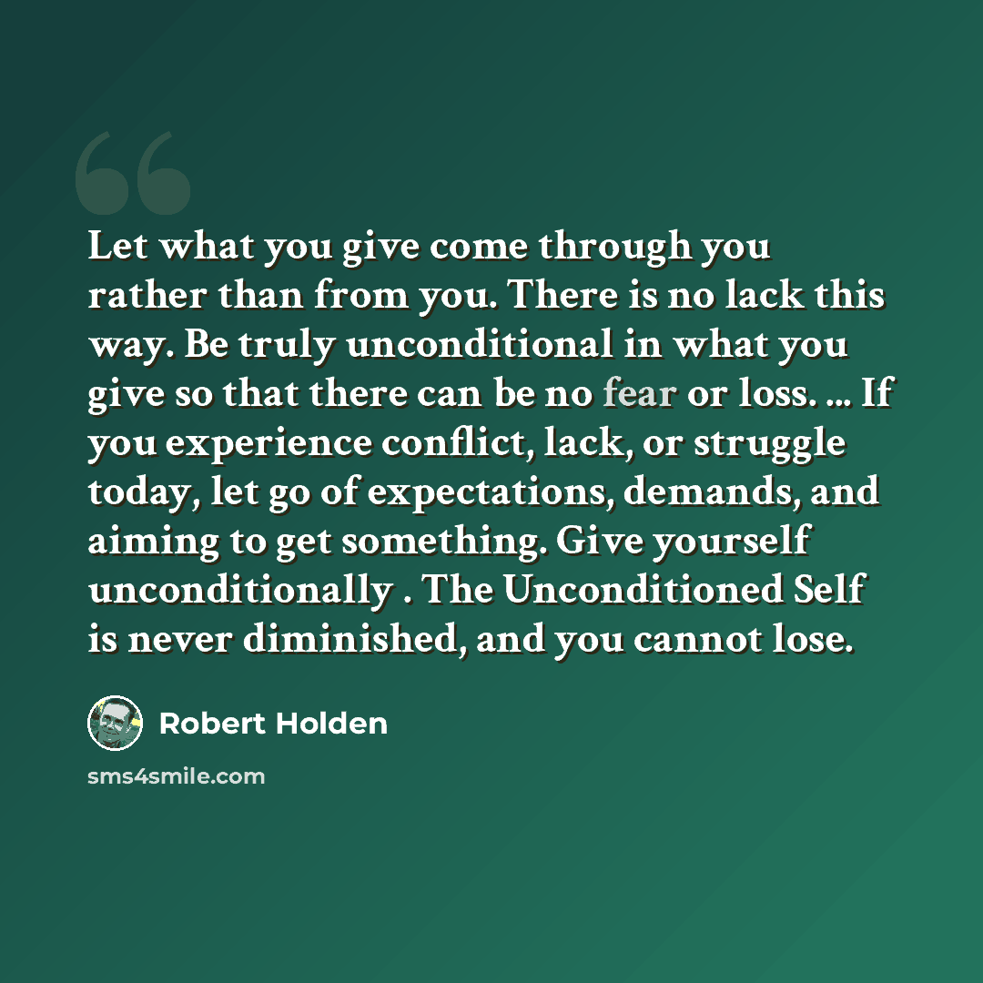 “Let what you give come through you rather than from you. There is no lack this way. Be truly unconditional in what you give so that there can be no fear or loss. ... If you experience conflict, lack, or struggle today, let go of expectations, demands, and aiming to get something. Give yourself…” quote by Robert Holden