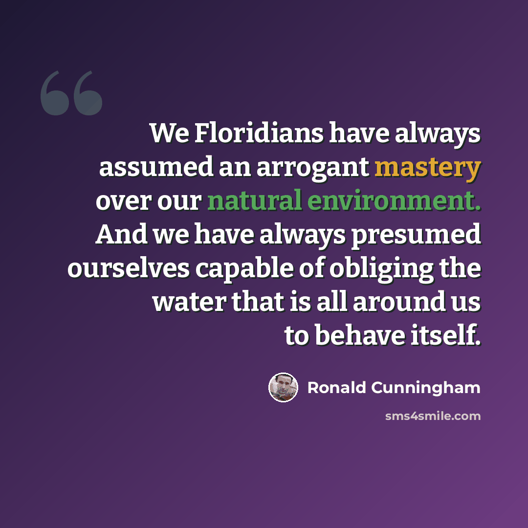 “We Floridians have always assumed an arrogant mastery over our natural environment. And we have always presumed ourselves capable of obliging the water that is all around us to behave itself.” quote by Ronald Cunningham
