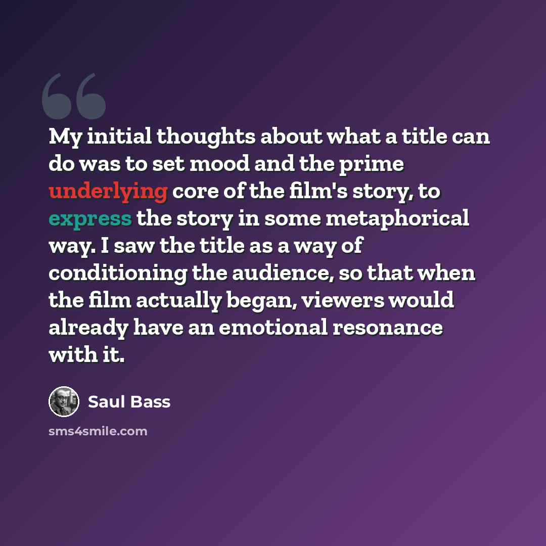 “My initial thoughts about what a title can do was to set mood and the prime underlying core of the film's story, to express the story in some metaphorical way. I saw the title as a way of conditioning the audience, so that when the film actually began, viewers would already have an emotional…” quote by Saul Bass