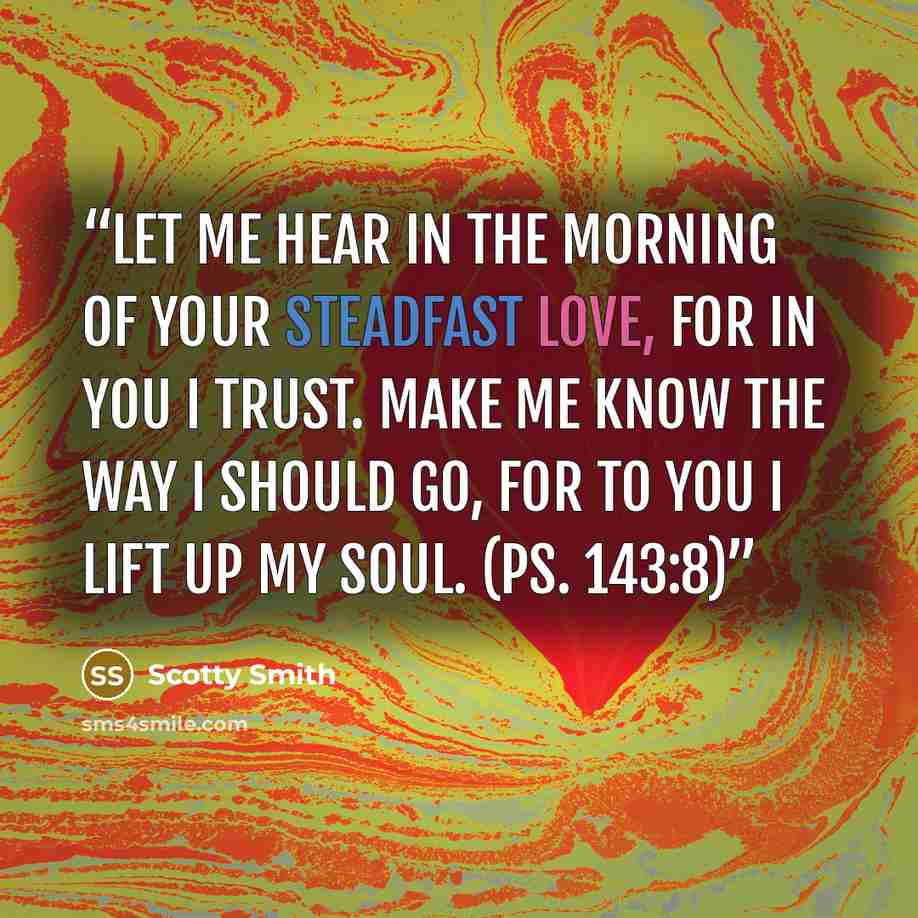 “Let me hear in the morning of your steadfast love, for in you I trust. Make me know the way I should go, for to you I lift up my soul. (Ps. 143:8)” quote by Scotty Smith