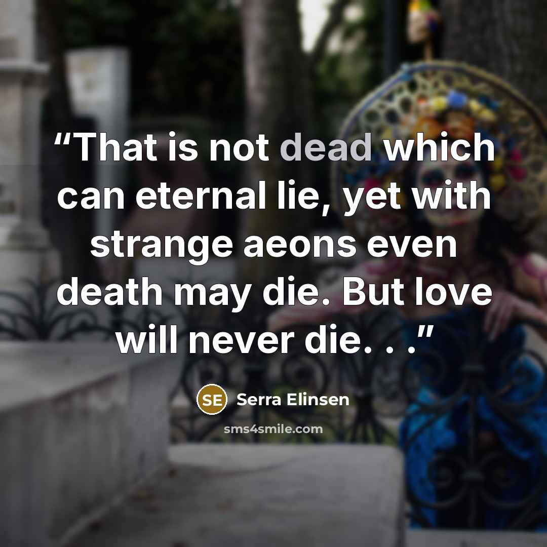 “That is not dead which can eternal lie, yet with strange aeons even death may die. But love will never die. . .” quote by Serra Elinsen